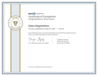 Certificate of Completion
Congratulations, Steve Payne
Sales Negotiation
Course completed on May 20, 2020 • 58 min
By continuing to learn, you have expanded your perspective, sharpened your
skills, and made yourself even more in demand.
VP, Learning Content at LinkedIn
LinkedIn Learning
1000 W Maude Ave
Sunnyvale, CA 94085
Certificate Id: AdR5RgGH4BoyIrYvGGahnMlbZvJA
 