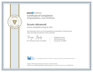 Certificate of Completion
Congratulations, Juan Pontiliano
Scrum: Advanced
Course completed on Aug 25, 2019
By continuing to learn, you have expanded your perspective, sharpened your
skills, and made yourself even more in demand.
VP, Learning Content at LinkedIn
LinkedIn Learning
1000 W Maude Ave
Sunnyvale, CA 94085
Program: PMI® Registered Education Provider | Provider ID: #4101
Certificate No: AYzS8eUlXMef1BzW9vbJHgtHmDdg | PDU: 1.00 | PDUs/Contact Hours: 100020003286
The PMI Registered Education Provider logo is a registered mark of the Project Management Institute, Inc.
 
