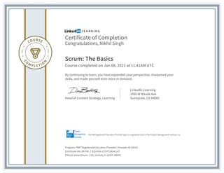 Certificate of Completion
Congratulations, Nikhil Singh
Scrum: The Basics
Course completed on Jan 08, 2021 at 11:41AM UTC
By continuing to learn, you have expanded your perspective, sharpened your
skills, and made yourself even more in demand.
Head of Content Strategy, Learning
LinkedIn Learning
1000 W Maude Ave
Sunnyvale, CA 94085
Program: PMI� Registered Education Provider | Provider ID: #4101
Certificate No: AbTA4_73Q1Al94-xZ1STCModcscF
PDUs/ContactHours: 1.00 | Activity #: 4101PJXRFN
The PMI Registered Education Provider logo is a registered mark of the Project Management Institute, Inc.
 