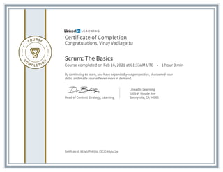 Certificate of Completion
Congratulations, Vinay Vadlagattu
Scrum: The Basics
Course completed on Feb 16, 2021 at 01:33AM UTC • 1 hour 0 min
By continuing to learn, you have expanded your perspective, sharpened your
skills, and made yourself even more in demand.
Head of Content Strategy, Learning
LinkedIn Learning
1000 W Maude Ave
Sunnyvale, CA 94085
Certificate Id: AdJwUtPnKIjVp_XSC2Crk9ytuCpw
 