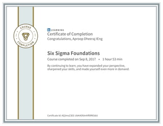 Certificate of Completion
Congratulations, Aproop Dheeraj IEng
Six Sigma Foundations
Course completed on Sep 8, 2017 • 1 hour 53 min
By continuing to learn, you have expanded your perspective,
sharpened your skills, and made yourself even more in demand.
Certificate Id: AQ3mxZ3EE-UbK4Ofdmhff0fREbb5
 
