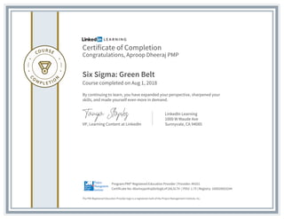Certificate of Completion
Congratulations, Aproop Dheeraj PMP
Six Sigma: Green Belt
Course completed on Aug 1, 2018
By continuing to learn, you have expanded your perspective, sharpened your
skills, and made yourself even more in demand.
VP, Learning Content at LinkedIn
LinkedIn Learning
1000 W Maude Ave
Sunnyvale, CA 94085
The PMI Registered Education Provider logo is a registered mark of the Project Management Institute, Inc.
Certificate No: AbxmxypvXnpDo9zglLnF2AL5L7V- | PDU: 1.75 | Registry: 100020003244
Program:PMI® Registered Education Provider | Provider: #4101
 