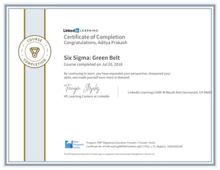 Certificate of Completion
Congratulations, Aditya Prakash
Six Sigma: Green Belt
Course completed on Jul 20, 2018
By continuing to learn, you have expanded your perspective, sharpened your
skills, and made yourself even more in demand.
VP, Learning Content at LinkedIn
LinkedIn Learningr1000 W Maude AverSunnyvale, CA 94085
The PMI Registered Education Provider logo is a registered mark of the Project Management Institute, Inc.
Certificate No: ATxYB-wwO1gMNf9NFbUN82e-aQC5 | PDU: 1.75 | Registry: 100020003244
Program: PMI® Registered Education Provider | Provider: #4101
 