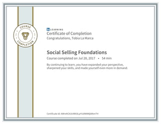 Certificate of Completion
Congratulations, Tobia La Marca
Social Selling Foundations
Course completed on Jul 28, 2017 • 54 min
By continuing to learn, you have expanded your perspective,
sharpened your skills, and made yourself even more in demand.
Certificate Id: AWreKCA3v9B93LpYUdW8MjbRtmTH
 