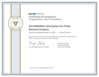 Certificate of Completion
Congratulations, Sabrina Chowdhury
SOLIDWORKS: Simulation for Finite
Element Analysis
Course completed on Apr 11, 2020 • 2 hours 29 min
By continuing to learn, you have expanded your perspective, sharpened your
skills, and made yourself even more in demand.
VP, Learning Content at LinkedIn
LinkedIn Learning
1000 W Maude Ave
Sunnyvale, CA 94085
Certificate Id: AVxCLs1W3QykhxZmMgXyMvDfnRrJ
 