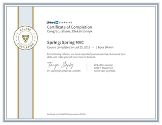 Certificate of Completion
Congratulations, Oleksii Linnyk
Spring: Spring MVC
Course completed on Jul 25, 2019 • 1 hour 30 min
By continuing to learn, you have expanded your perspective, sharpened your
skills, and made yourself even more in demand.
VP, Learning Content at LinkedIn
LinkedIn Learning
1000 W Maude Ave
Sunnyvale, CA 94085
Certificate Id: ASGWpTSKfoDysuusdturxiZO7Q1r
 