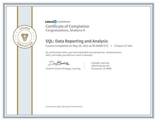 Certificate of Completion
Congratulations, Shabana H
SQL: Data Reporting and Analysis
Course completed on May 28, 2021 at 05:09AM UTC • 2 hours 17 min
By continuing to learn, you have expanded your perspective, sharpened your
skills, and made yourself even more in demand.
Head of Content Strategy, Learning
LinkedIn Learning
1000 W Maude Ave
Sunnyvale, CA 94085
Certificate Id: AQQ_V2BtrLgUtTj7f7aGJKYr4q7e
 