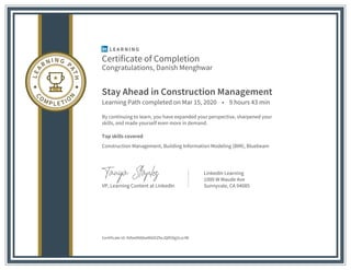 Certificate of Completion
Congratulations, Danish Menghwar
Stay Ahead in Construction Management
Learning Path completed on Mar 15, 2020 • 9 hours 43 min
By continuing to learn, you have expanded your perspective, sharpened your
skills, and made yourself even more in demand.
Top skills covered
Construction Management, Building Information Modeling (BIM), Bluebeam
VP, Learning Content at LinkedIn
LinkedIn Learning
1000 W Maude Ave
Sunnyvale, CA 94085
Certificate Id: AVbe0N88wW6OiZfwJQR50g5LscIW
 