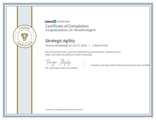 Certificate of Completion
Congratulations, Dr. Mustafa Değerli
Strategic Agility
Course completed on Jul 17, 2018 • 1 hour 0 min
By continuing to learn, you have expanded your perspective, sharpened your
skills, and made yourself even more in demand.
VP, Learning Content at LinkedIn
LinkedIn Learningr1000 W Maude AverSunnyvale, CA 94085
Certificate Id: AZgdKObdvBgGYfbvV19cisxvsXmV
 