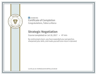 Certificate of Completion
Congratulations, Tobia La Marca
Strategic Negotiation
Course completed on Jul 18, 2017 • 47 min
By continuing to learn, you have expanded your perspective,
sharpened your skills, and made yourself even more in demand.
Certificate Id: AYdf68lEeB1lNrxWfH8LL6VJ00nW
 