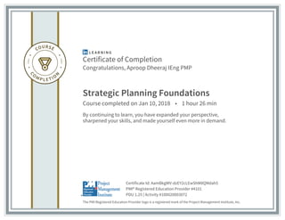 Certificate of Completion
Congratulations, Aproop Dheeraj IEng PMP
Strategic Planning Foundations
Course completed on Jan 10, 2018 • 1 hour 26 min
By continuing to learn, you have expanded your perspective,
sharpened your skills, and made yourself even more in demand.
The PMI Registered Education Provider logo is a registered mark of the Project Management Institute, Inc.
PDU 1.25 | Activity #100020003072
PMI® Registered Education Provider #4101
Certificate Id: AamBkgWV-dzEY2cLEwShM8QMdah5
 