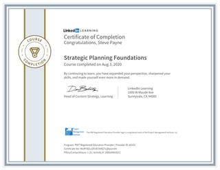 Certificate of Completion
Congratulations, Steve Payne
Strategic Planning Foundations
Course completed on Aug 3, 2020
By continuing to learn, you have expanded your perspective, sharpened your
skills, and made yourself even more in demand.
Head of Content Strategy, Learning
LinkedIn Learning
1000 W Maude Ave
Sunnyvale, CA 94085
Program: PMI® Registered Education Provider | Provider ID: #4101
Certificate No: AfufPi9ZuJD53EOI9Ej7LQhjom3H
PDUs/ContactHours: 1.25 | Activity #: 100020003072
The PMI Registered Education Provider logo is a registered mark of the Project Management Institute, Inc.
 