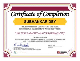 HAS SUCCESSFULLY COMPLETED A 13.5-HOUR
PROFESSIONAL DEVELOPMENT WORKSHOP TITLED:
“HIGHWAY CAPACITY ANALYSIS (HCM6/HCS7)”
ORGANIZED BY THE
USDOT-SPONSORED TOMNET UNIVERSITY TRANSPORTATION CENTER
MAY 19-21, 2020 – ARIZONA STATE UNIVERSITY
Certificate of Completion
RAM M. PENDYALA, PHD
DIRECTOR, TOMNET UNIVERSITY TRANSPORTATION CENTER
DIRECTOR, SCHOOL OF SUSTAINABLE ENGINEERING AND THE BUILT ENVIRONMENT
DATE ISSUED
SUBHANKAR DEY
MAY 21, 2020
 