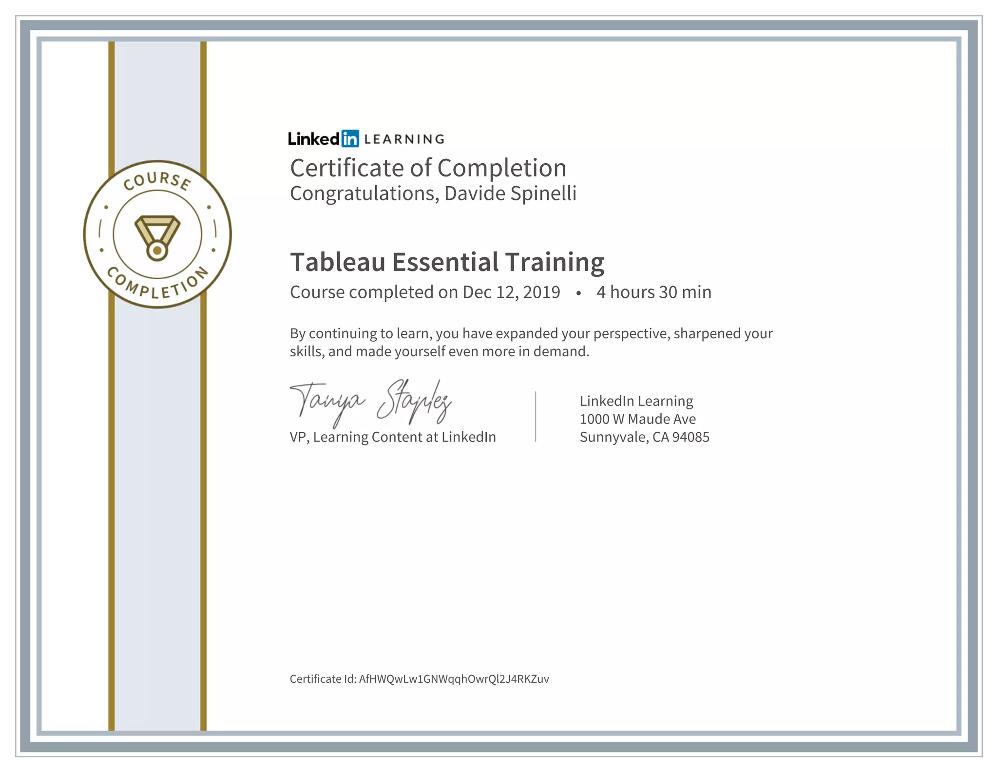 Certificate of Completion
Congratulations, Davide Spinelli
Tableau Essential Training
Course completed on Dec 12, 2019 • 4 hours 30 min
By continuing to learn, you have expanded your perspective, sharpened your
skills, and made yourself even more in demand.
VP, Learning Content at LinkedIn
LinkedIn Learning
1000 W Maude Ave
Sunnyvale, CA 94085
Certificate Id: AfHWQwLw1GNWqqhOwrQl2J4RKZuv