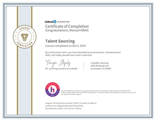 Certificate of Completion
Congratulations, Manuel ARIAS
Talent Sourcing
Course completed on Oct 5, 2019
By continuing to learn, you have expanded your perspective, sharpened your
skills, and made yourself even more in demand.
VP, Learning Content at LinkedIn
LinkedIn Learning
1000 W Maude Ave
Sunnyvale, CA 94085
Program: HR Certification Institute® (HRCI®) | Provider ID: #604152
Certificate No: AZtgsXyCoSdhqoSh7lweQJtxF09v
Recertification Credits: 1.00 | Activity #: 394765
The HR Certification Institute has pre-approved this activity for recertification credits towards the aPHRTM, PHR®,
PHRca®, SPHR®, GPHR®, PHRi™ and SPHRi™ certifications. The content of the activity submitted has met the criteria of the
Pre-Approved Provider Program.
 