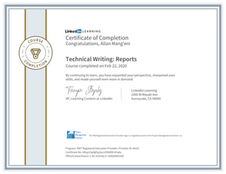 Certificate of Completion
Congratulations, Allan Mang'eni
Technical Writing: Reports
Course completed on Feb 22, 2020
By continuing to learn, you have expanded your perspective, sharpened your
skills, and made yourself even more in demand.
VP, Learning Content at LinkedIn
LinkedIn Learning
1000 W Maude Ave
Sunnyvale, CA 94085
Program: PMI® Registered Education Provider | Provider ID: #4101
Certificate No: AXlqz23wfgPgz8scmYMdKB-bFqdu
PDUs/ContactHours: 2.50 | Activity #: 100020003180
The PMI Registered Education Provider logo is a registered mark of the Project Management Institute, Inc.
 