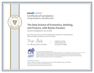 Certificate of Completion
Congratulations, Riezaldo Aulia
The Data Science of Economics, Banking,
and Finance, with Barton Poulson
Course completed on Jun 3, 2020
By continuing to learn, you have expanded your perspective, sharpened your
skills, and made yourself even more in demand.
VP, Learning Content at LinkedIn
LinkedIn Learning
1000 W Maude Ave
Sunnyvale, CA 94085
Field of Study: Economics
Program: National Association of State Boards of Accountancy (NASBA) | Registry ID: #140940
Certificate No: AQnauJdMUL1jwWOVxRLFZiG3eMjw
Continuing Professional Education Credit (CPE): 2.40
Instructional Delivery Method: QAS Self Study
In accordance with the standards of the National Registry of CPE Sponsors, CPE credits have been granted based on a 50-minute hour.
LinkedIn is registered with the National Association of State Boards of Accountancy (NASBA) as a sponsor of continuing
professional education on the National Registry of CPE Sponsors. State boards of accountancy have final authority on the
acceptance of individual courses for CPE credit. Complaints regarding registered sponsors may be submitted to the National
Registry of CPE Sponsors through its web site: www.nasbaregistry.org
 