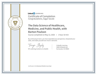 Certificate of Completion
Congratulations, Sagar Savale
The Data Science of Healthcare,
Medicine, and Public Health, with
Barton Poulson
Course completed on May 12, 2020 • 1 hour 10 min
By continuing to learn, you have expanded your perspective, sharpened your
skills, and made yourself even more in demand.
VP, Learning Content at LinkedIn
LinkedIn Learning
1000 W Maude Ave
Sunnyvale, CA 94085
Certificate Id: AVJEQbyjRqzYWKj6BAJckjmd4qj8
 