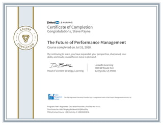 Certificate of Completion
Congratulations, Steve Payne
The Future of Performance Management
Course completed on Jul 31, 2020
By continuing to learn, you have expanded your perspective, sharpened your
skills, and made yourself even more in demand.
Head of Content Strategy, Learning
LinkedIn Learning
1000 W Maude Ave
Sunnyvale, CA 94085
Program: PMI® Registered Education Provider | Provider ID: #4101
Certificate No: AWJFNrq4tg8kitWvvd3HQW0vyD6y
PDUs/ContactHours: 1.00 | Activity #: 100020003836
The PMI Registered Education Provider logo is a registered mark of the Project Management Institute, Inc.
 