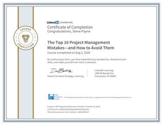 Certificate of Completion
Congratulations, Steve Payne
The Top 10 Project Management
Mistakes—and How to Avoid Them
Course completed on Aug 2, 2020
By continuing to learn, you have expanded your perspective, sharpened your
skills, and made yourself even more in demand.
Head of Content Strategy, Learning
LinkedIn Learning
1000 W Maude Ave
Sunnyvale, CA 94085
Program: PMI® Registered Education Provider | Provider ID: #4101
Certificate No: ARQ4zNoOOAOtgoM48vdxkhDgcOHJ
PDUs/ContactHours: 2.00 | Activity #: 100020003317
The PMI Registered Education Provider logo is a registered mark of the Project Management Institute, Inc.
 