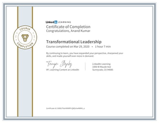Certificate of Completion
Congratulations, Anand Kumar
Transformational Leadership
Course completed on Mar 29, 2020 • 1 hour 7 min
By continuing to learn, you have expanded your perspective, sharpened your
skills, and made yourself even more in demand.
VP, Learning Content at LinkedIn
LinkedIn Learning
1000 W Maude Ave
Sunnyvale, CA 94085
Certificate Id: AX8lUTilaHl0NRPcQ8OcheNWNt_a
 