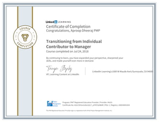 Certificate of Completion
Congratulations, Aproop Dheeraj PMP
Transitioning from Individual
Contributor to Manager
Course completed on Jul 24, 2018
By continuing to learn, you have expanded your perspective, sharpened your
skills, and made yourself even more in demand.
VP, Learning Content at LinkedIn
LinkedIn Learningr1000 W Maude AverSunnyvale, CA 94085
The PMI Registered Education Provider logo is a registered mark of the Project Management Institute, Inc.
Certificate No: AUU1SHUx5s5kvSUL7_yHY6Tp5WdR | PDU: 1 | Registry: 100020003264
Program: PMI® Registered Education Provider | Provider: #4101
 