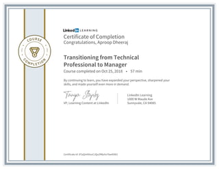 Certificate of Completion
Congratulations, Aproop Dheeraj
Transitioning from Technical
Professional to Manager
Course completed on Oct 25, 2018 • 57 min
By continuing to learn, you have expanded your perspective, sharpened your
skills, and made yourself even more in demand.
VP, Learning Content at LinkedIn
LinkedIn Learning
1000 W Maude Ave
Sunnyvale, CA 94085
Certificate Id: ATpQmN5ozCJQu2fMjvhz76w4O8i2
 