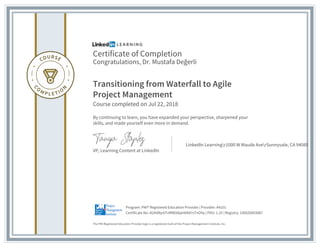 Certificate of Completion
Congratulations, Dr. Mustafa Değerli
Transitioning from Waterfall to Agile
Project Management
Course completed on Jul 22, 2018
By continuing to learn, you have expanded your perspective, sharpened your
skills, and made yourself even more in demand.
VP, Learning Content at LinkedIn
LinkedIn Learningr1000 W Maude AverSunnyvale, CA 94085
The PMI Registered Education Provider logo is a registered mark of the Project Management Institute, Inc.
Certificate No: AUXVlkjr6TvRME66pHbK87sTnOYp | PDU: 1.25 | Registry: 100020003087
Program: PMI® Registered Education Provider | Provider: #4101
 