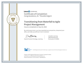 Certificate of Completion
Congratulations, Dr.² Mustafa Değerli
Transitioning from Waterfall to Agile
Project Management
Course completed on Sep 18, 2020
By continuing to learn, you have expanded your perspective, sharpened your
skills, and made yourself even more in demand.
Head of Content Strategy, Learning
LinkedIn Learning
1000 W Maude Ave
Sunnyvale, CA 94085
Program: PMI® Registered Education Provider | Provider ID: #4101
Certificate No: AWiDzeOyUiXGsUNdrzWlYRUrU_es
PDUs/ContactHours: 0.50 | Activity #: 100020003314
The PMI Registered Education Provider logo is a registered mark of the Project Management Institute, Inc.
 