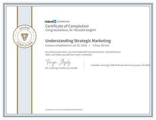 Certificate of Completion
Congratulations, Dr. Mustafa Değerli
Understanding Strategic Marketing
Course completed on Jul 15, 2018 • 1 hour 30 min
By continuing to learn, you have expanded your perspective, sharpened your
skills, and made yourself even more in demand.
VP, Learning Content at LinkedIn
LinkedIn Learningr1000 W Maude AverSunnyvale, CA 94085
Certificate Id: AcJhVvSClErRaBJoX6kV7NCtdZb1
 