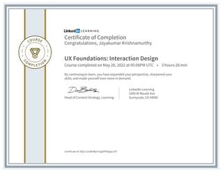 Certificate of Completion
Congratulations, Jayakumar Krishnamurthy
UX Foundations: Interaction Design
Course completed on May 20, 2022 at 05:08PM UTC • 3 hours 28 min
By continuing to learn, you have expanded your perspective, sharpened your
skills, and made yourself even more in demand.
Head of Content Strategy, Learning
LinkedIn Learning
1000 W Maude Ave
Sunnyvale, CA 94085
Certificate Id: AQCocZoBoMjchvtgOPfz9giqL43Y
 
