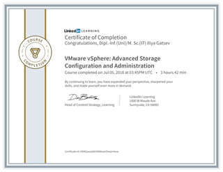 Certificate of Completion
Congratulations, Dipl.-Inf.(Uni)/M. Sc.(IT) Iliya Gatsev
VMware vSphere: Advanced Storage
Configuration and Administration
Course completed on Jul 05, 2018 at 03:45PM UTC • 3 hours 42 min
By continuing to learn, you have expanded your perspective, sharpened your
skills, and made yourself even more in demand.
Head of Content Strategy, Learning
LinkedIn Learning
1000 W Maude Ave
Sunnyvale, CA 94085
Certificate Id: AXWGjauUj681MI6kqeIZAwjmItww
 