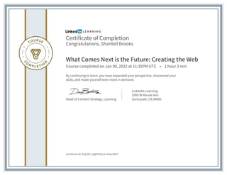 Certificate of Completion
Congratulations, Shantell Brooks
What Comes Next is the Future: Creating the Web
Course completed on Jan 09, 2022 at 11:35PM UTC • 1 hour 3 min
By continuing to learn, you have expanded your perspective, sharpened your
skills, and made yourself even more in demand.
Head of Content Strategy, Learning
LinkedIn Learning
1000 W Maude Ave
Sunnyvale, CA 94085
Certificate Id: AUjLO9_sEgE5K5jio1J2r6xcNbtT
 