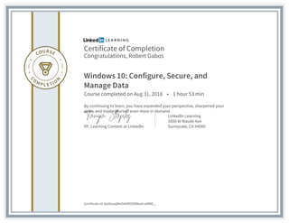 Certificate of Completion
Congratulations, Robert Gabos
Windows 10: Configure, Secure, and
Manage Data
Course completed on Aug 31, 2018 • 1 hour 53 min
By continuing to learn, you have expanded your perspective, sharpened your
skills, and made yourself even more in demand.
VP, Learning Content at LinkedIn
LinkedIn Learning
1000 W Maude Ave
Sunnyvale, CA 94085
Certificate Id: Aa2buwjWnO4GROtDfWadcsd9RD__
 