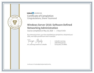 Certificate of Completion
Congratulations, Shane Tessimond
Windows Server 2016: Software Defined
Networking Administration
Course completed on May 18, 2020 • 1 hour 8 min
By continuing to learn, you have expanded your perspective, sharpened your
skills, and made yourself even more in demand.
VP, Learning Content at LinkedIn
LinkedIn Learning
1000 W Maude Ave
Sunnyvale, CA 94085
Certificate Id: ATwiRxoBQbcf2xQHwFIeWCkUUP9u
 