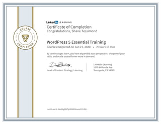 Certificate of Completion
Congratulations, Shane Tessimond
WordPress 5 Essential Training
Course completed on Jun 21, 2020 • 2 hours 13 min
By continuing to learn, you have expanded your perspective, sharpened your
skills, and made yourself even more in demand.
Head of Content Strategy, Learning
LinkedIn Learning
1000 W Maude Ave
Sunnyvale, CA 94085
Certificate Id: Adn9KgQ0ZSjhRMW5Gou4oY213EKJ
 
