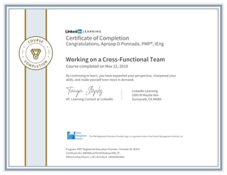 Certificate of Completion
Congratulations, Aproop D Ponnada, PMP®, IEng
Working on a Cross-Functional Team
Course completed on Nov 12, 2019
By continuing to learn, you have expanded your perspective, sharpened your
skills, and made yourself even more in demand.
VP, Learning Content at LinkedIn
LinkedIn Learning
1000 W Maude Ave
Sunnyvale, CA 94085
Program: PMI® Registered Education Provider | Provider ID: #4101
Certificate No: AW4W6LlcPhhtXOlse6oacVfM_fP_
PDUs/ContactHours: 1.00 | Activity #: 100020003883
The PMI Registered Education Provider logo is a registered mark of the Project Management Institute, Inc.
 