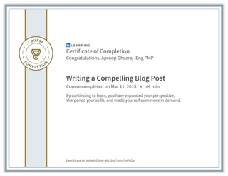 Certificate of Completion
Congratulations, Aproop Dheeraj IEng PMP
Writing a Compelling Blog Post
Course completed on Mar 11, 2018 • 44 min
By continuing to learn, you have expanded your perspective,
sharpened your skills, and made yourself even more in demand.
Certificate Id: AV9eihZ6uK-40LG4u7xqtx7nF0Qo
 