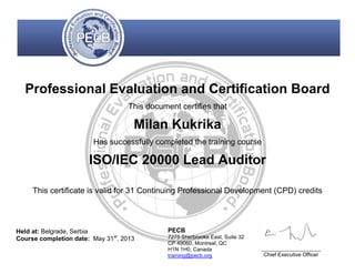 Professional Evaluation and Certification Board
This document certifies that
Milan Kukrika
Has successfully completed the training course
ISO/IEC 20000 Lead Auditor
This certificate is valid for 31 Continuing Professional Development (CPD) credits
Held at: Belgrade, Serbia
Course completion date: May 31st
, 2013
PECB
7275 Sherbrooke East, Suite 32
CP 49060, Montreal, QC
H1N 1H0, Canada
training@pecb.org
____________________
Chief Executive Officer
 