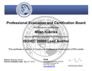 Professional Evaluation and Certification Board
This document certifies that
Milan Kukrika
Has successfully completed the training course
ISO/IEC 20000 Lead Auditor
This certificate is valid for 31 Continuing Professional Development (CPD) credits
Held at: Belgrade, Serbia
Course completion date: May 31st
, 2013
PECB
7275 Sherbrooke East, Suite 32
CP 49060, Montreal, QC
H1N 1H0, Canada
training@pecb.org Chief Executive Officer
 