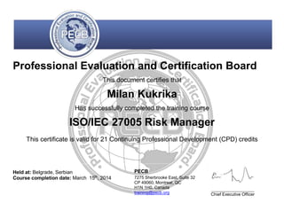 Professional Evaluation and Certification Board
This document certifies that
Milan Kukrika
Has successfully completed the training course
ISO/IEC 27005 Risk Manager
This certificate is valid for 21 Continuing Professional Development (CPD) credits
Held at: Belgrade, Serbian
Course completion date: March 15th
, 2014
PECB
7275 Sherbrooke East, Suite 32
CP 49060, Montreal, QC
H1N 1H0, Canada
training@pecb.org Chief Executive Officer
 