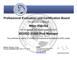 Professional Evaluation and Certification Board
This document certifies that
Milan Kukrika
Has successfully completed the training course
ISO/IEC 31000 Risk Manager
This certificate is valid for 21 Continuing Professional Development (CPD) credits
Held at: Belgrade, Serbia
Course completion date: March 15th
, 2014
PECB
7275 Sherbrooke East, Suite 32
CP 49060, Montreal, QC
H1N 1H0, Canada
training@pecb.org
__________________
Chief Executive Officer
 