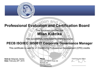 Professional Evaluation and Certification Board
This document certifies that
Milan Kukrika
Has successfully completed the training course
PECB ISO/IEC 38500 IT Corporate Governance Manager
This certificate is valid for 21 Continuing Professional Development (CPD) credits
Held at: Belgrade, Serbia
Date: February 26th
, 2015
PECB
6683 Jean Talon E, Suite 336
Montreal, QC
H1S 0A6 Canada
training@pecb.com
Chief Executive Officer
 