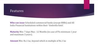 Features 
Who can issue Scheduled commercial banks (except RRBs) and All 
India Financial Institutions within their `Umbrella limit’. 
Maturity Min: 7 days Max : 12 Months (in case of FIs minimum 1 year 
and maximum 3 years). 
Amount Min: Rs.1 lac, beyond which in multiple of Rs.1 lac 
 