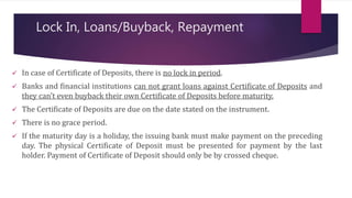 Lock In, Loans/Buyback, Repayment 
 In case of Certificate of Deposits, there is no lock in period. 
 Banks and financial institutions can not grant loans against Certificate of Deposits and 
they can’t even buyback their own Certificate of Deposits before maturity. 
 The Certificate of Deposits are due on the date stated on the instrument. 
 There is no grace period. 
 If the maturity day is a holiday, the issuing bank must make payment on the preceding 
day. The physical Certificate of Deposit must be presented for payment by the last 
holder. Payment of Certificate of Deposit should only be by crossed cheque. 
 