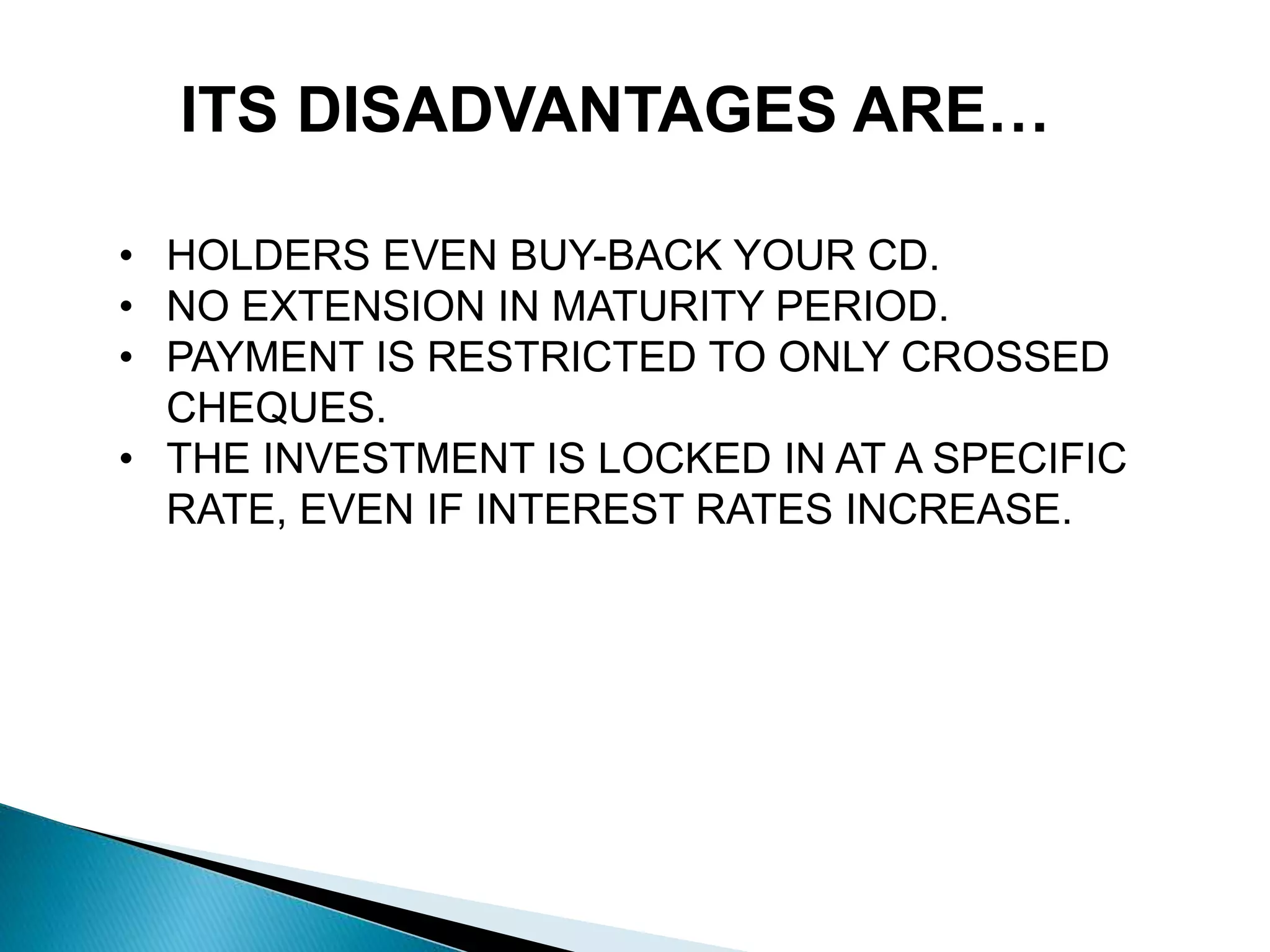 ITS DISADVANTAGES ARE…
• HOLDERS EVEN BUY-BACK YOUR CD.
• NO EXTENSION IN MATURITY PERIOD.
• PAYMENT IS RESTRICTED TO ONLY CROSSED
CHEQUES.
• THE INVESTMENT IS LOCKED IN AT A SPECIFIC
RATE, EVEN IF INTEREST RATES INCREASE.