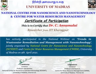 நீரின்றி அைமயாது உலகு
This is to Certify that Dr. C. Annamalai
Researcher from IIT Kharagpur
Certificate of Participation
has actively participated in the National Webinar on ‘Trends in
Wastewater Remediation and Management with Nanotechnology’,
jointly organized by National Centre for Nanoscience and Nanotechnology
(NCNSNT) and Centre for Water Resources Management (CWRM), University
of Madras on 9th April 2021.
G.Bhaskaran
Convenor
Professor and Head i/c,
Centre for Water Resource Management (CWRM),
University of Madras, Chennai-25.
S. Balakumar
Convenor
Professor and Director,
National Centre for Nanoscience and Nanotechnology (NCNSNT),
University of Madras, Chennai-25.
NATIONAL CENTRE FOR NANOSCIENCE AND NANOTECHNOLOGY
& CENTRE FOR WATER RESOURCES MANAGEMENT
UNIVERSITY OF MADRAS
 