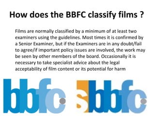 How does the BBFC classify films ? Films are normally classified by a minimum of at least two examiners using the guidelines. Most times it is confirmed by a Senior Examiner, but if the Examiners are in any doubt/fail to agree/if important policy issues are involved, the work may be seen by other members of the board. Occasionally it is necessary to take specialist advice about the legal acceptability of film content or its potential for harm  