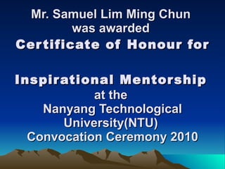 Mr. Samuel Lim Ming Chun  was awarded  Certificate of Honour for  Inspirational Mentorship   at the  Nanyang Technological University(NTU)  Convocation Ceremony 2010 