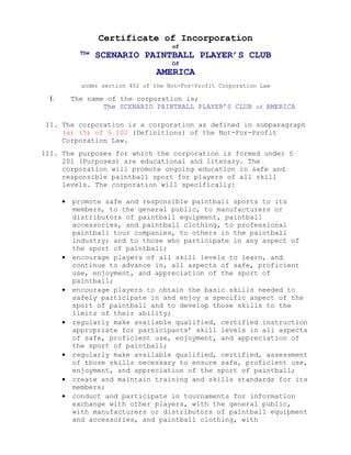 Certificate of Incorporation
                                       of
             The
                   SCENARIO PAINTBALL PLAYER’S CLUB
                                       Of
                                  AMERICA
             under section 402 of the Not-For-Profit Corporation Law

  I.       The name of the corporation is;
                   The SCENARIO PAINTBALL PLAYER’S CLUB of AMERICA

 II. The corporation is a corporation as defined in subparagraph
     (a) (5) of § 102 (Definitions) of the Not-For-Profit
     Corporation Law.
III. The purposes for which the corporation is formed under §
     201 (Purposes) are educational and literary. The
     corporation will promote ongoing education in safe and
     responsible paintball sport for players of all skill
     levels. The corporation will specifically:

       •   promote safe and responsible paintball sports to its
           members, to the general public, to manufacturers or
           distributors of paintball equipment, paintball
           accessories, and paintball clothing, to professional
           paintball tour companies, to others in the paintball
           industry; and to those who participate in any aspect of
           the sport of paintball;
       •   encourage players of all skill levels to learn, and
           continue to advance in, all aspects of safe, proficient
           use, enjoyment, and appreciation of the sport of
           paintball;
       •   encourage players to obtain the basic skills needed to
           safely participate in and enjoy a specific aspect of the
           sport of paintball and to develop those skills to the
           limits of their ability;
       •   regularly make available qualified, certified instruction
           appropriate for participants’ skill levels in all aspects
           of safe, proficient use, enjoyment, and appreciation of
           the sport of paintball;
       •   regularly make available qualified, certified, assessment
           of those skills necessary to ensure safe, proficient use,
           enjoyment, and appreciation of the sport of paintball;
       •   create and maintain training and skills standards for its
           members;
       •   conduct and participate in tournaments for information
           exchange with other players, with the general public,
           with manufacturers or distributors of paintball equipment
           and accessories, and paintball clothing, with
 